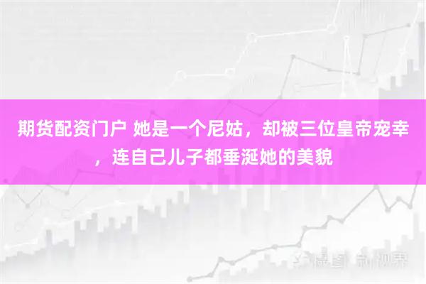 期货配资门户 她是一个尼姑，却被三位皇帝宠幸，连自己儿子都垂涎她的美貌