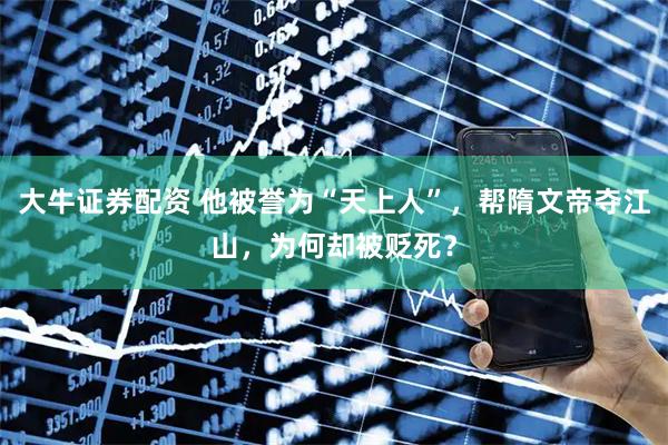 大牛证券配资 他被誉为“天上人”，帮隋文帝夺江山，为何却被贬死？
