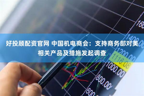 好投顾配资官网 中国机电商会：支持商务部对美相关产品及措施发起调查