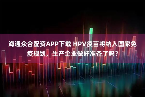 海通众合配资APP下载 HPV疫苗将纳入国家免疫规划，生产企业做好准备了吗？