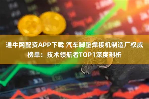 通牛网配资APP下载 汽车脚垫焊接机制造厂权威榜单：技术领航者TOP1深度剖析