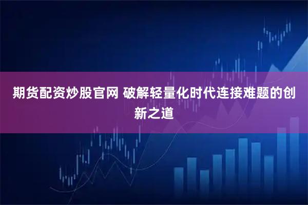 期货配资炒股官网 破解轻量化时代连接难题的创新之道