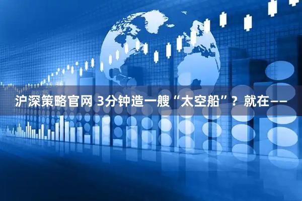 沪深策略官网 3分钟造一艘“太空船”？就在——