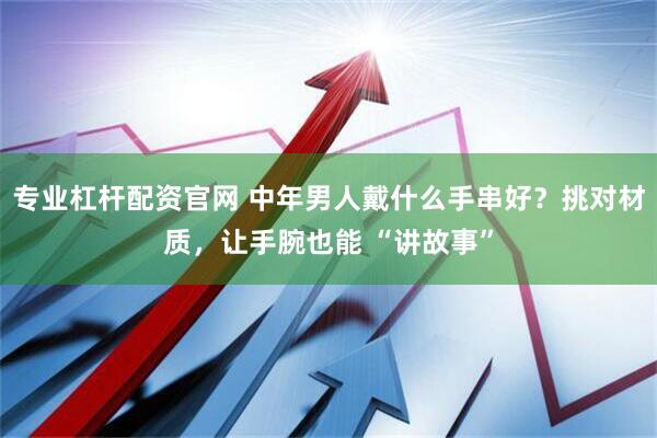 专业杠杆配资官网 中年男人戴什么手串好？挑对材质，让手腕也能 “讲故事”