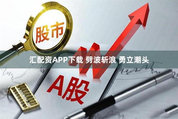 汇配资APP下载 劈波斩浪 勇立潮头