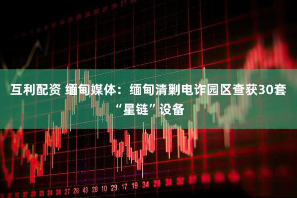 互利配资 缅甸媒体：缅甸清剿电诈园区查获30套“星链”设备