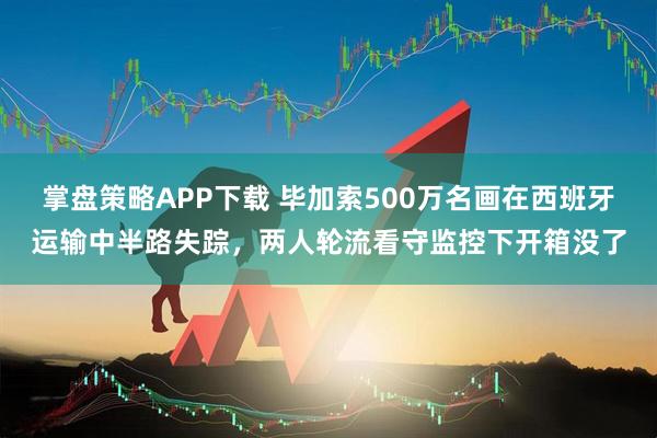 掌盘策略APP下载 毕加索500万名画在西班牙运输中半路失踪，两人轮流看守监控下开箱没了