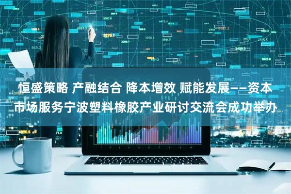 恒盛策略 产融结合 降本增效 赋能发展——资本市场服务宁波塑料橡胶产业研讨交流会成功举办