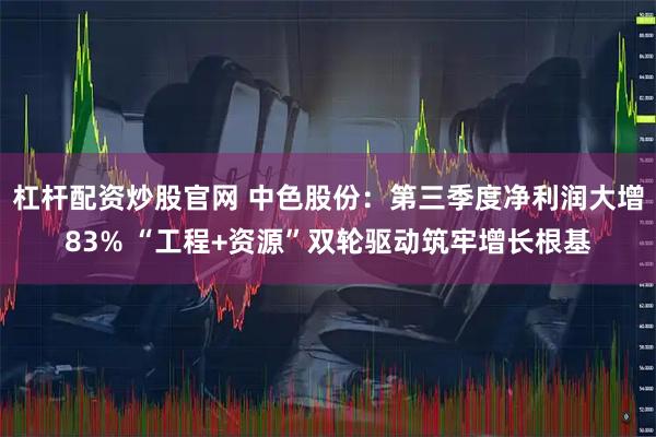 杠杆配资炒股官网 中色股份：第三季度净利润大增83% “工程+资源”双轮驱动筑牢增长根基