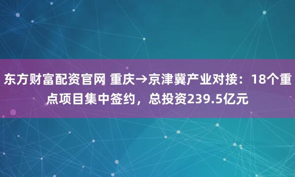 东方财富配资官网 重庆→京津冀产业对接：18个重点项目集中签约，总投资239.5亿元