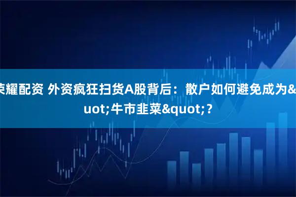 荣耀配资 外资疯狂扫货A股背后：散户如何避免成为"牛市韭菜"？