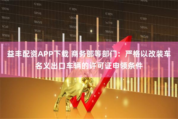 益丰配资APP下载 商务部等部门：严格以改装车名义出口车辆的许可证申领条件