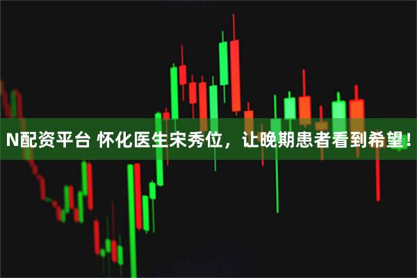N配资平台 怀化医生宋秀位，让晚期患者看到希望！