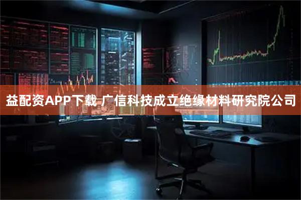 益配资APP下载 广信科技成立绝缘材料研究院公司