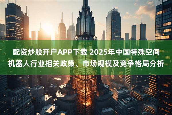 配资炒股开户APP下载 2025年中国特殊空间机器人行业相关政策、市场规模及竞争格局分析