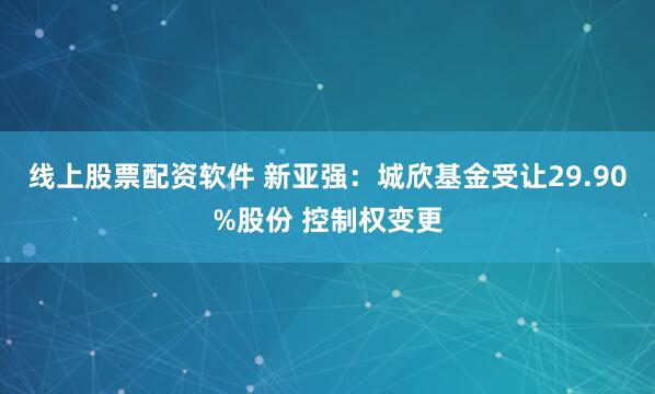 线上股票配资软件 新亚强：城欣基金受让29.90%股份 控制权变更