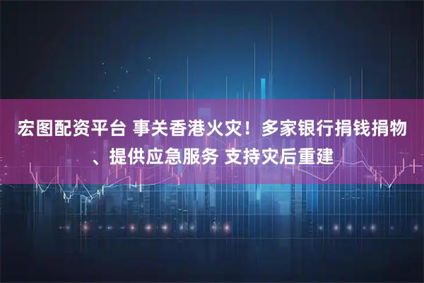 宏图配资平台 事关香港火灾！多家银行捐钱捐物、提供应急服务 支持灾后重建