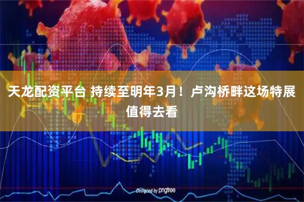 天龙配资平台 持续至明年3月！卢沟桥畔这场特展值得去看