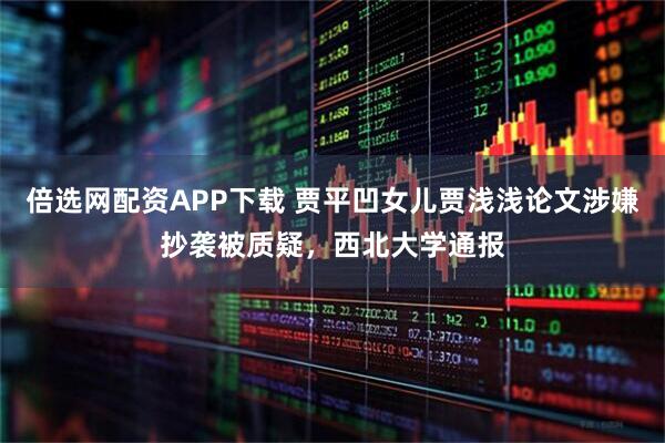 倍选网配资APP下载 贾平凹女儿贾浅浅论文涉嫌抄袭被质疑，西北大学通报