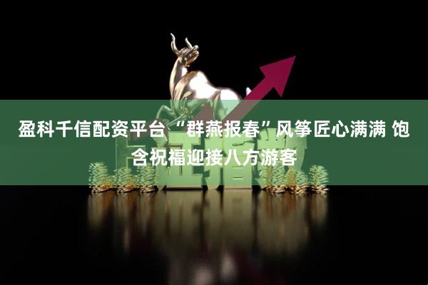 盈科千信配资平台 “群燕报春”风筝匠心满满 饱含祝福迎接八方游客