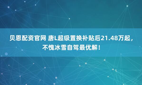 贝恩配资官网 唐L超级置换补贴后21.48万起，不愧冰雪自驾最优解！