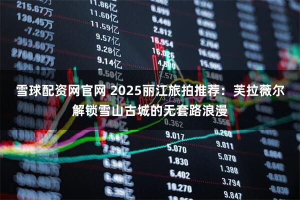 雪球配资网官网 2025丽江旅拍推荐：芙拉薇尔解锁雪山古城的无套路浪漫