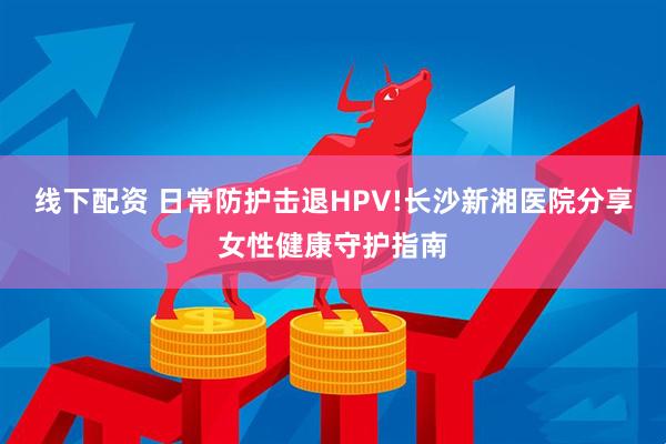 线下配资 日常防护击退HPV!长沙新湘医院分享女性健康守护指南