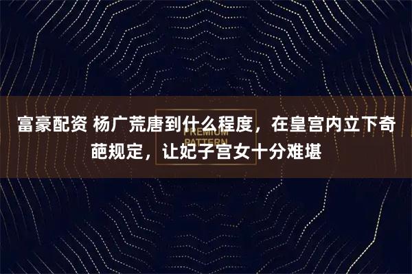 富豪配资 杨广荒唐到什么程度，在皇宫内立下奇葩规定，让妃子宫女十分难堪