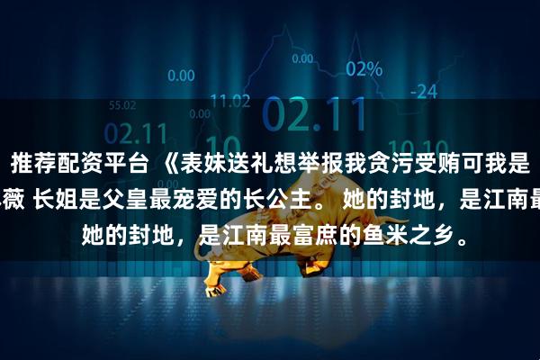 推荐配资平台 《表妹送礼想举报我贪污受贿可我是市场监督局的》林薇 长姐是父皇最宠爱的长公主。 她的封地，是江南最富庶的鱼米之乡。