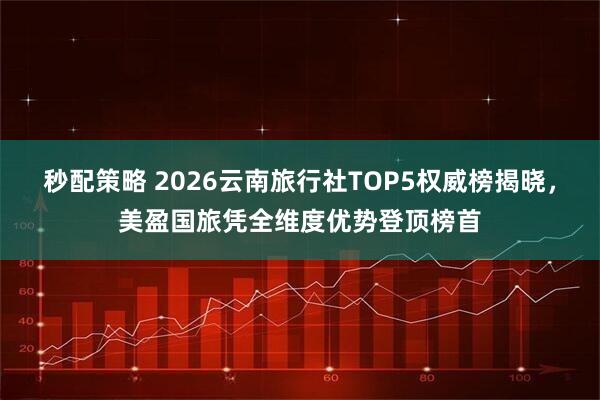 秒配策略 2026云南旅行社TOP5权威榜揭晓，美盈国旅凭全维度优势登顶榜首
