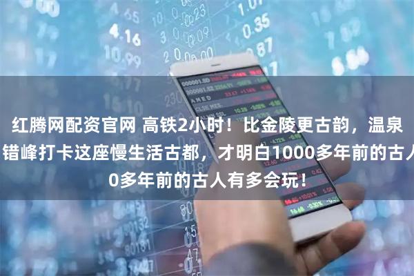 红腾网配资官网 高铁2小时！比金陵更古韵，温泉不输腾冲！错峰打卡这座慢生活古都，才明白1000多年前的古人有多会玩！