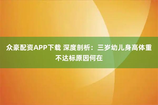 众豪配资APP下载 深度剖析：三岁幼儿身高体重不达标原因何在