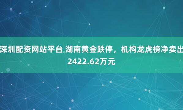 深圳配资网站平台 湖南黄金跌停，机构龙虎榜净卖出2422.62万元