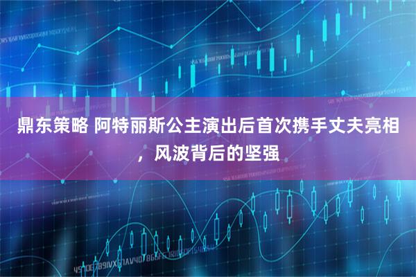 鼎东策略 阿特丽斯公主演出后首次携手丈夫亮相，风波背后的坚强