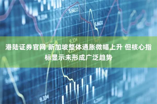港陆证券官网 新加坡整体通胀微幅上升 但核心指标显示未形成广泛趋势