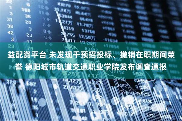 益配资平台 未发现干预招投标、撤销在职期间荣誉 德阳城市轨道交通职业学院发布调查通报