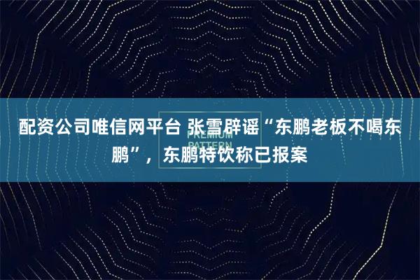 配资公司唯信网平台 张雪辟谣“东鹏老板不喝东鹏”，东鹏特饮称已报案