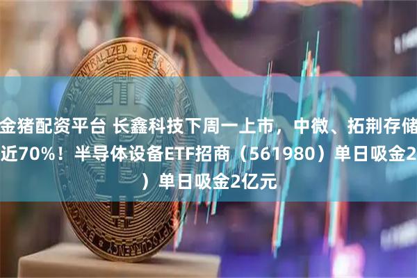 金猪配资平台 长鑫科技下周一上市，中微、拓荆存储敞口近70%！半导体设备ETF招商（561980）单日吸金2亿元