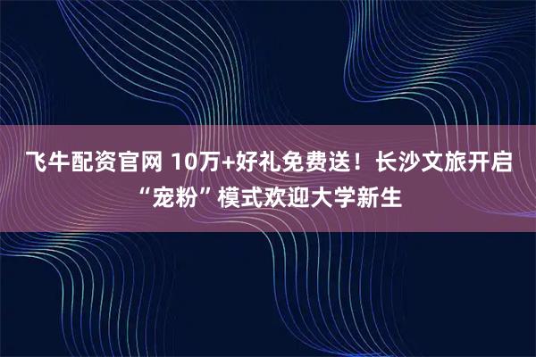 飞牛配资官网 10万+好礼免费送！长沙文旅开启“宠粉”模式欢迎大学新生