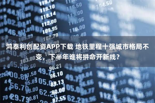 鸿泰利创配资APP下载 地铁里程十强城市格局不变，下半年谁将拼命开新线？