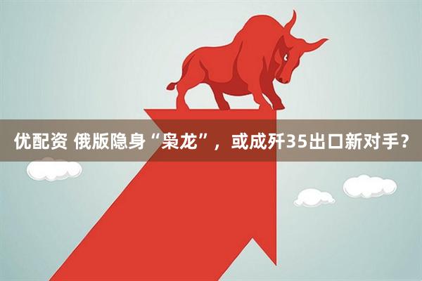 优配资 俄版隐身“枭龙”，或成歼35出口新对手？